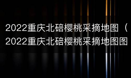 2022重庆北碚樱桃采摘地图（2022重庆北碚樱桃采摘地图图片）