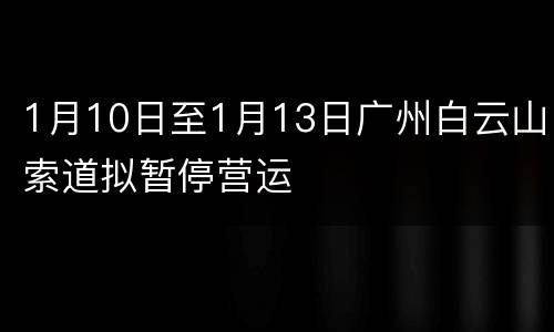 1月10日至1月13日广州白云山索道拟暂停营运