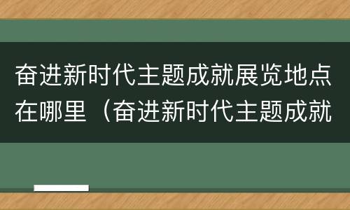 奋进新时代主题成就展览地点在哪里（奋进新时代主题成就展览地点在哪里举行）