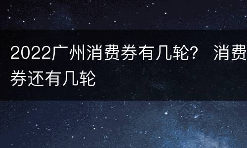 2022广州消费券有几轮？ 消费券还有几轮