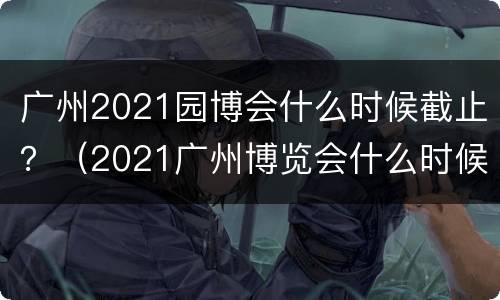 广州2021园博会什么时候截止？（2021广州博览会什么时候开始）