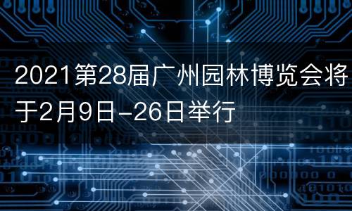 2021第28届广州园林博览会将于2月9日-26日举行