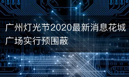 广州灯光节2020最新消息花城广场实行预围蔽