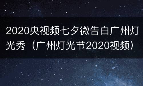 2020央视频七夕微告白广州灯光秀（广州灯光节2020视频）