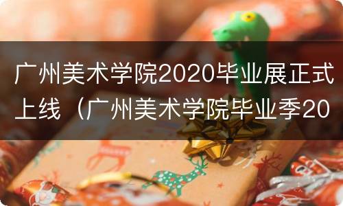 广州美术学院2020毕业展正式上线（广州美术学院毕业季2021）