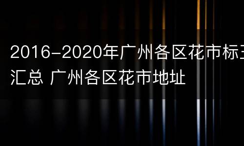 2016-2020年广州各区花市标王汇总 广州各区花市地址
