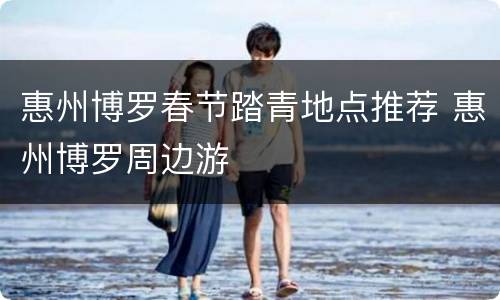 惠州博罗春节踏青地点推荐 惠州博罗周边游