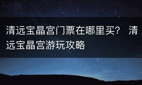清远宝晶宫门票在哪里买？ 清远宝晶宫游玩攻略