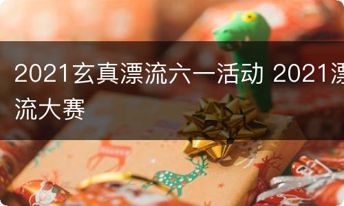 2021玄真漂流六一活动 2021漂流大赛