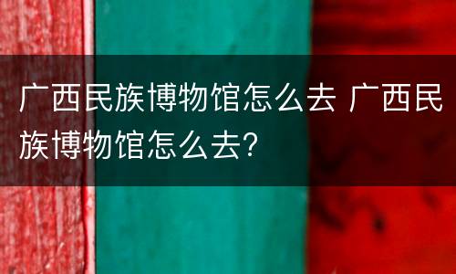 广西民族博物馆怎么去 广西民族博物馆怎么去?