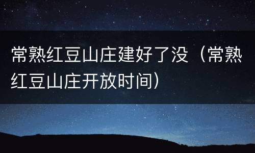 常熟红豆山庄建好了没（常熟红豆山庄开放时间）