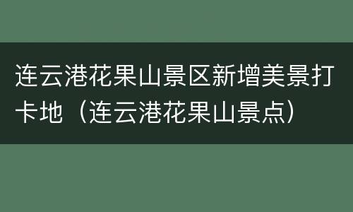 连云港花果山景区新增美景打卡地（连云港花果山景点）
