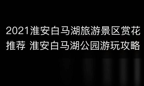 2021淮安白马湖旅游景区赏花推荐 淮安白马湖公园游玩攻略