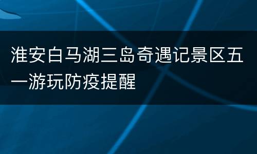 淮安白马湖三岛奇遇记景区五一游玩防疫提醒