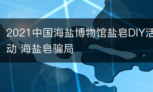 2021中国海盐博物馆盐皂DIY活动 海盐皂骗局