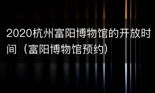 2020杭州富阳博物馆的开放时间（富阳博物馆预约）