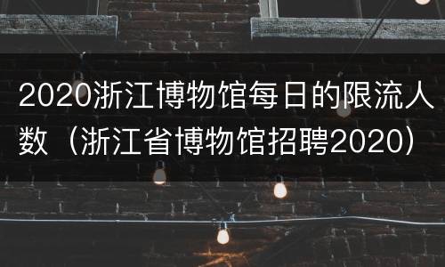 2020浙江博物馆每日的限流人数（浙江省博物馆招聘2020）