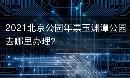 2021北京公园年票玉渊潭公园去哪里办理？
