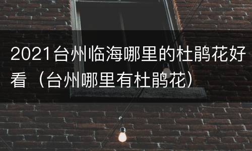 2021台州临海哪里的杜鹃花好看（台州哪里有杜鹃花）