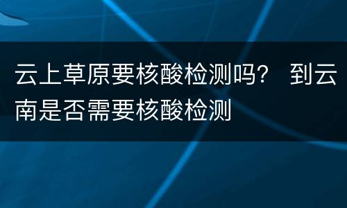 云上草原要核酸检测吗？ 到云南是否需要核酸检测