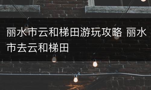 丽水市云和梯田游玩攻略 丽水市去云和梯田