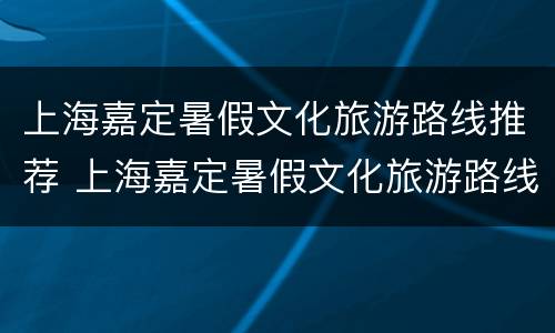 上海嘉定暑假文化旅游路线推荐 上海嘉定暑假文化旅游路线推荐图