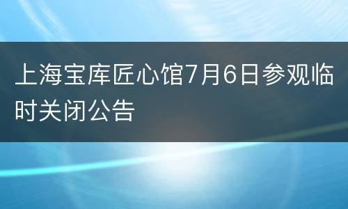 上海宝库匠心馆7月6日参观临时关闭公告
