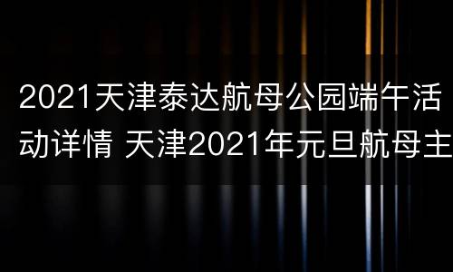 2021天津泰达航母公园端午活动详情 天津2021年元旦航母主题公园