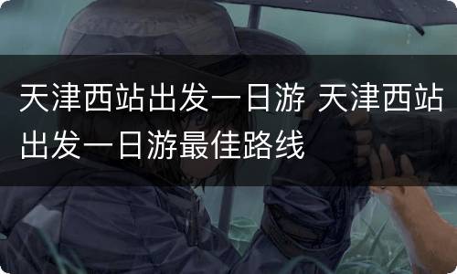 天津西站出发一日游 天津西站出发一日游最佳路线