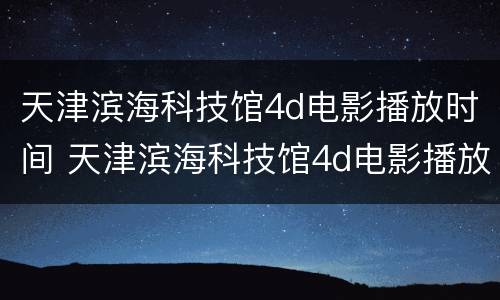 天津滨海科技馆4d电影播放时间 天津滨海科技馆4d电影播放时间多久