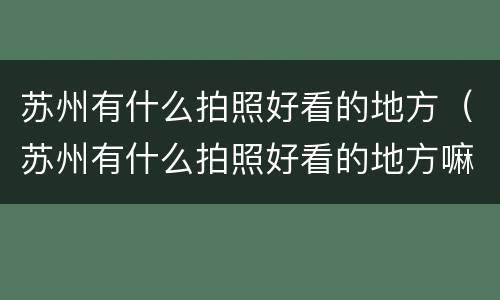 苏州有什么拍照好看的地方（苏州有什么拍照好看的地方嘛）