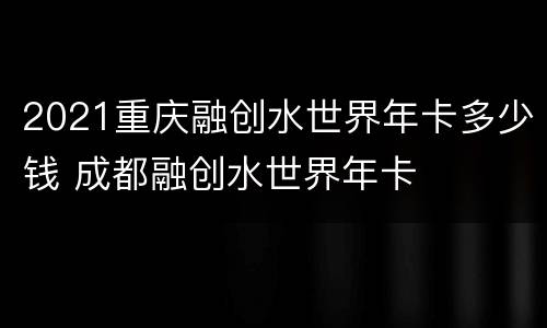 2021重庆融创水世界年卡多少钱 成都融创水世界年卡