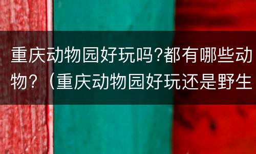 重庆动物园好玩吗?都有哪些动物?（重庆动物园好玩还是野生动物园好玩）