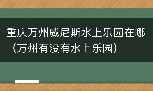 重庆万州威尼斯水上乐园在哪（万州有没有水上乐园）