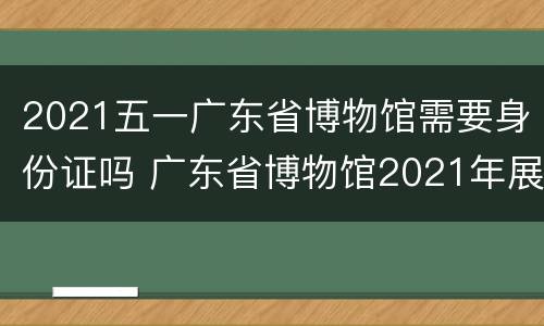 2021五一广东省博物馆需要身份证吗 广东省博物馆2021年展览