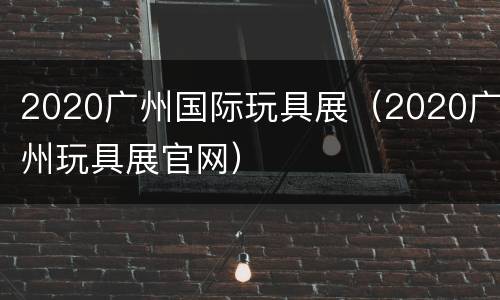 2020广州国际玩具展（2020广州玩具展官网）