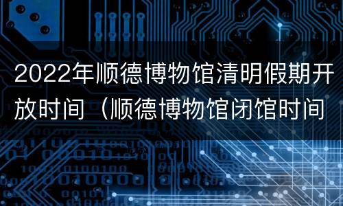 2022年顺德博物馆清明假期开放时间（顺德博物馆闭馆时间）