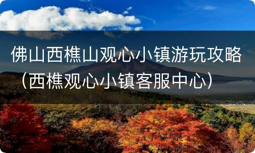 佛山西樵山观心小镇游玩攻略（西樵观心小镇客服中心）