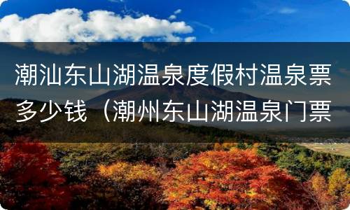 潮汕东山湖温泉度假村温泉票多少钱（潮州东山湖温泉门票价格）
