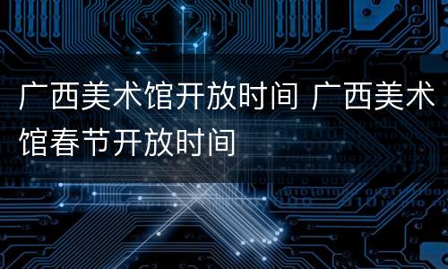 广西美术馆开放时间 广西美术馆春节开放时间