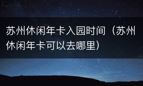 苏州休闲年卡入园时间（苏州休闲年卡可以去哪里）