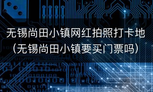 无锡尚田小镇网红拍照打卡地（无锡尚田小镇要买门票吗）