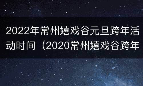 2022年常州嬉戏谷元旦跨年活动时间（2020常州嬉戏谷跨年几点结束）