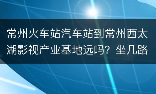 常州火车站汽车站到常州西太湖影视产业基地远吗？坐几路车？