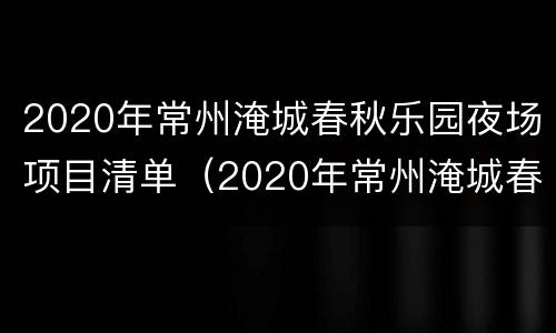2020年常州淹城春秋乐园夜场项目清单（2020年常州淹城春秋乐园夜场项目清单表）