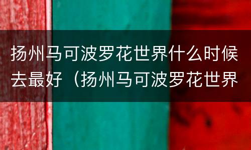 扬州马可波罗花世界什么时候去最好（扬州马可波罗花世界门票多少钱一张）