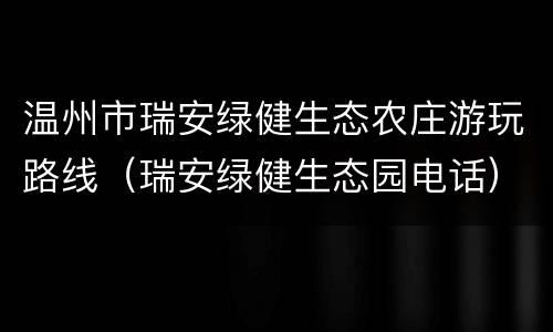 温州市瑞安绿健生态农庄游玩路线（瑞安绿健生态园电话）