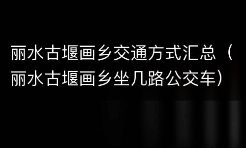丽水古堰画乡交通方式汇总（丽水古堰画乡坐几路公交车）