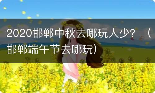 2020邯郸中秋去哪玩人少？（邯郸端午节去哪玩）