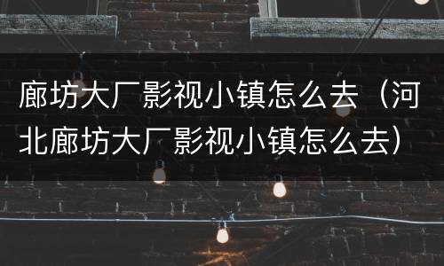 廊坊大厂影视小镇怎么去（河北廊坊大厂影视小镇怎么去）